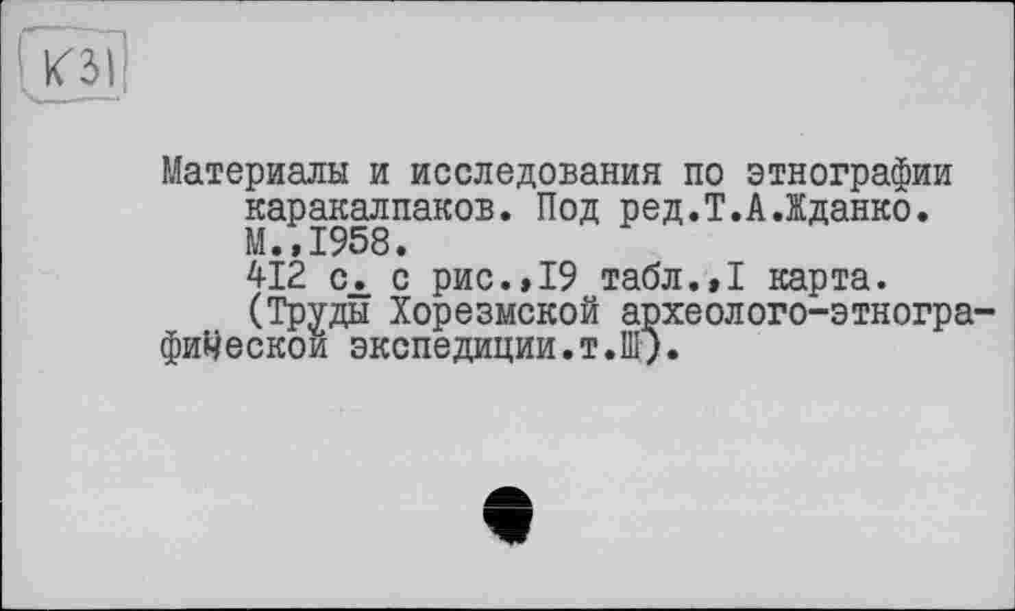 ﻿Материалы и исследования по этнографии каракалпаков. Под ред.Т.А.Жданко. М.,1958.
412 сх с рис.>19 табл.,1 карта.
(Труды Хорезмской археолого-этногра фиЧескои экспедиции.т.Ш).